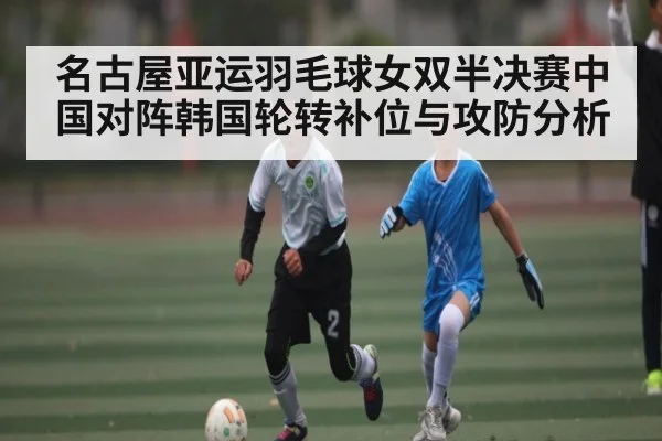 名古屋亚运羽毛球女双半决赛中国对阵韩国轮转补位与攻防分析