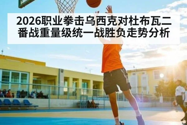 2026职业拳击乌西克对杜布瓦二番战重量级统一战胜负走势分析