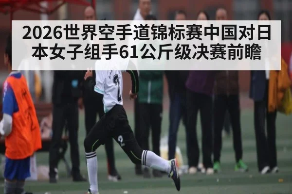 2026世界空手道锦标赛中国对日本女子组手61公斤级决赛前瞻