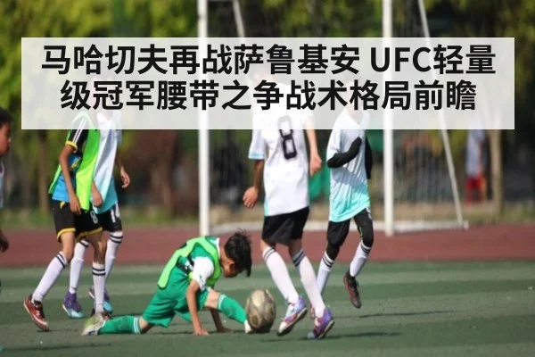 马哈切夫再战萨鲁基安 UFC轻量级冠军腰带之争战术格局前瞻
